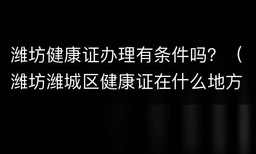 潍坊健康证办理有条件吗？（潍坊潍城区健康证在什么地方办理）