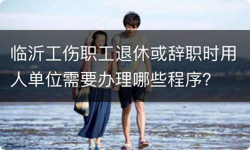 临沂工伤职工退休或辞职时用人单位需要办理哪些程序？
