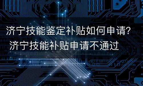 济宁技能鉴定补贴如何申请？ 济宁技能补贴申请不通过