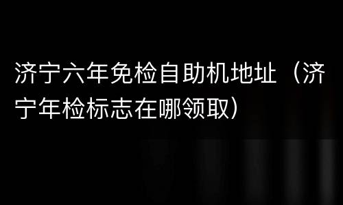 济宁六年免检自助机地址（济宁年检标志在哪领取）