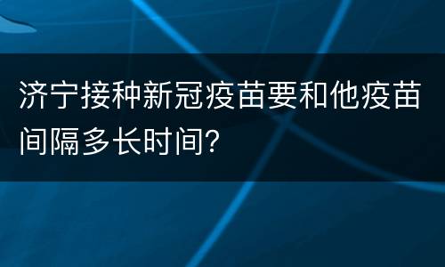 济宁接种新冠疫苗要和他疫苗间隔多长时间？