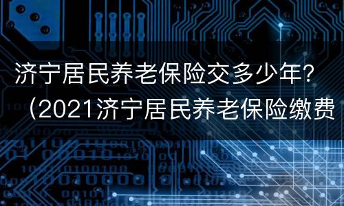 济宁居民养老保险交多少年？（2021济宁居民养老保险缴费时间）