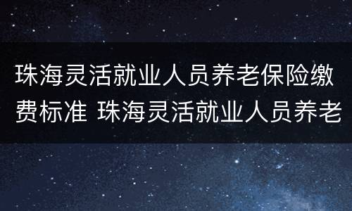 珠海灵活就业人员养老保险缴费标准 珠海灵活就业人员养老保险缴费标准表