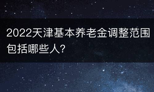 2022天津基本养老金调整范围包括哪些人？