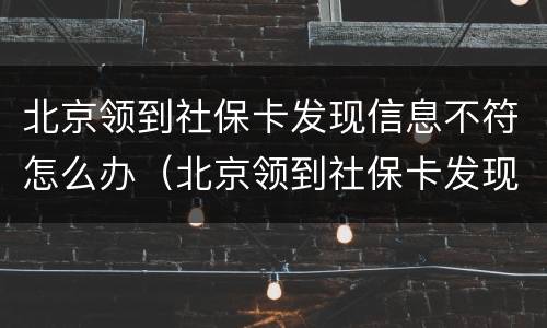 北京领到社保卡发现信息不符怎么办（北京领到社保卡发现信息不符怎么办理）