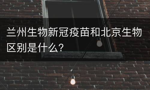 兰州生物新冠疫苗和北京生物区别是什么？