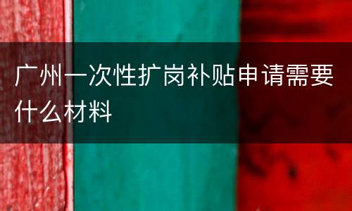 广州一次性扩岗补贴申请需要什么材料