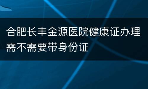 合肥长丰金源医院健康证办理需不需要带身份证