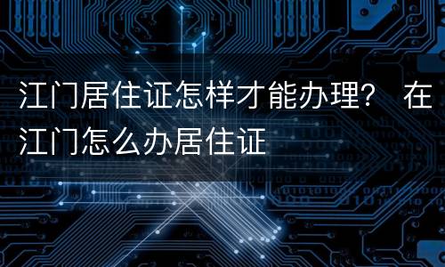 江门居住证怎样才能办理？ 在江门怎么办居住证