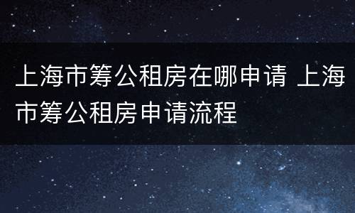 上海市筹公租房在哪申请 上海市筹公租房申请流程