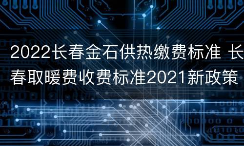 2022长春金石供热缴费标准 长春取暖费收费标准2021新政策