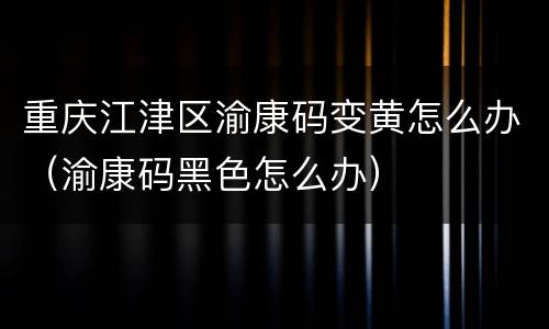 重庆江津区渝康码变黄怎么办（渝康码黑色怎么办）