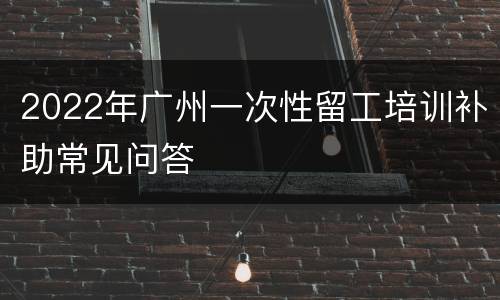 2022年广州一次性留工培训补助常见问答