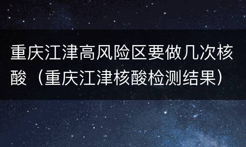 重庆江津高风险区要做几次核酸（重庆江津核酸检测结果）