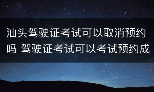 汕头驾驶证考试可以取消预约吗 驾驶证考试可以考试预约成功能取消吗