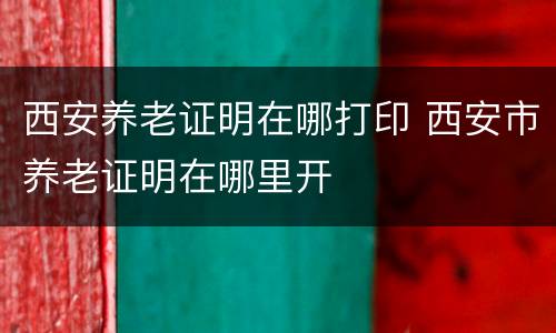西安养老证明在哪打印 西安市养老证明在哪里开