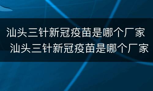 汕头三针新冠疫苗是哪个厂家 汕头三针新冠疫苗是哪个厂家的