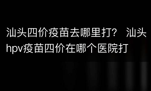 汕头四价疫苗去哪里打？ 汕头hpv疫苗四价在哪个医院打