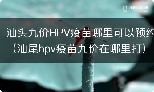 汕头九价HPV疫苗哪里可以预约（汕尾hpv疫苗九价在哪里打）