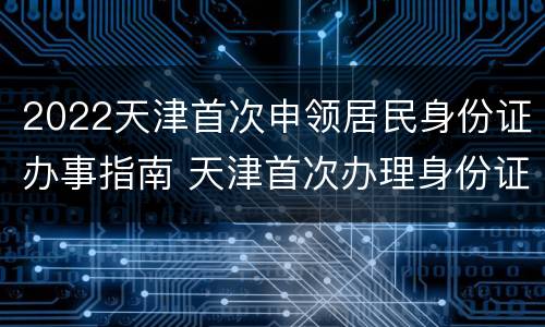 2022天津首次申领居民身份证办事指南 天津首次办理身份证