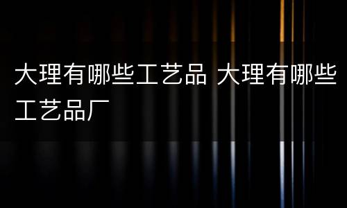 大理有哪些工艺品 大理有哪些工艺品厂