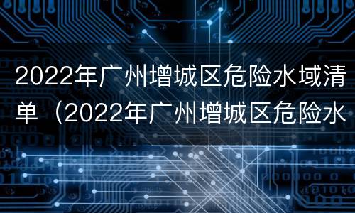 2022年广州增城区危险水域清单（2022年广州增城区危险水域清单公布）