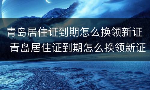 青岛居住证到期怎么换领新证 青岛居住证到期怎么换领新证啊
