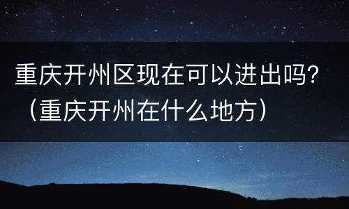 重庆开州区现在可以进出吗？（重庆开州在什么地方）
