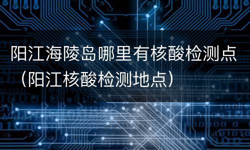 阳江海陵岛哪里有核酸检测点（阳江核酸检测地点）