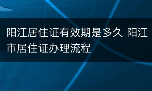 阳江居住证有效期是多久 阳江市居住证办理流程
