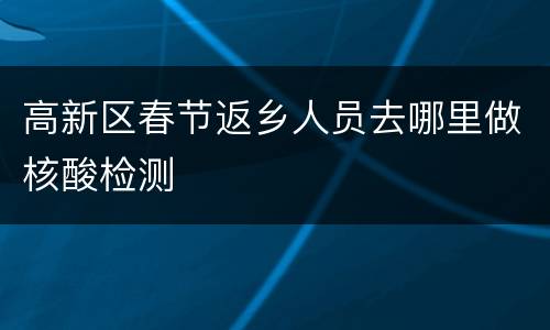 高新区春节返乡人员去哪里做核酸检测