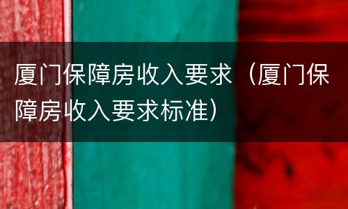 厦门保障房收入要求（厦门保障房收入要求标准）