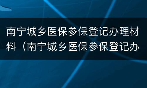 南宁城乡医保参保登记办理材料（南宁城乡医保参保登记办理材料有哪些）