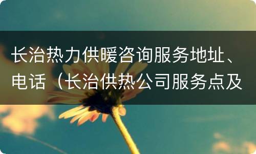 长治热力供暖咨询服务地址、电话（长治供热公司服务点及电话）
