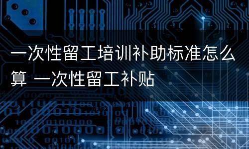 一次性留工培训补助标准怎么算 一次性留工补贴