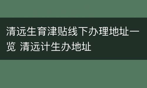 清远生育津贴线下办理地址一览 清远计生办地址