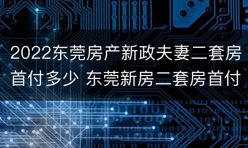 2022东莞房产新政夫妻二套房首付多少 东莞新房二套房首付比例