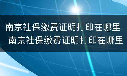 南京社保缴费证明打印在哪里 南京社保缴费证明打印在哪里打