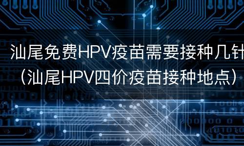 汕尾免费HPV疫苗需要接种几针（汕尾HPV四价疫苗接种地点）