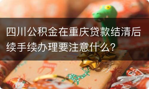 四川公积金在重庆贷款结清后续手续办理要注意什么？