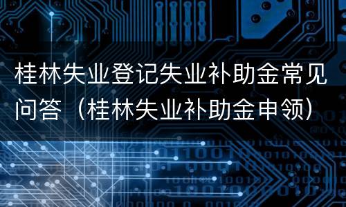 桂林失业登记失业补助金常见问答（桂林失业补助金申领）