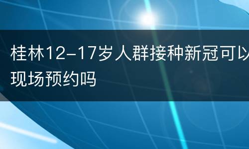 桂林12-17岁人群接种新冠可以现场预约吗