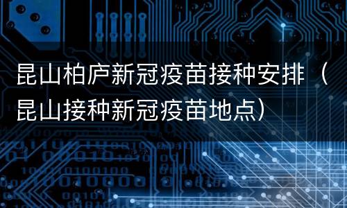 昆山柏庐新冠疫苗接种安排（昆山接种新冠疫苗地点）