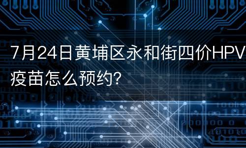 7月24日黄埔区永和街四价HPV疫苗怎么预约？