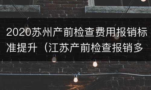 2020苏州产前检查费用报销标准提升（江苏产前检查报销多少）