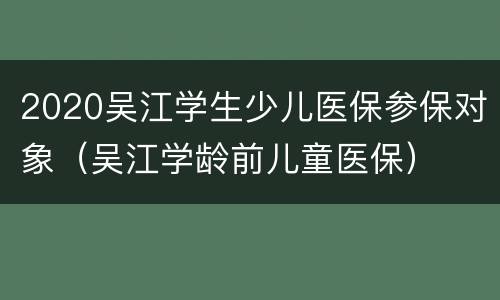 2020吴江学生少儿医保参保对象（吴江学龄前儿童医保）