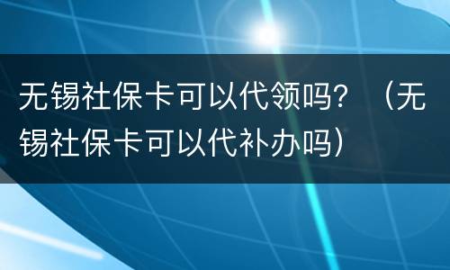 无锡社保卡可以代领吗？（无锡社保卡可以代补办吗）
