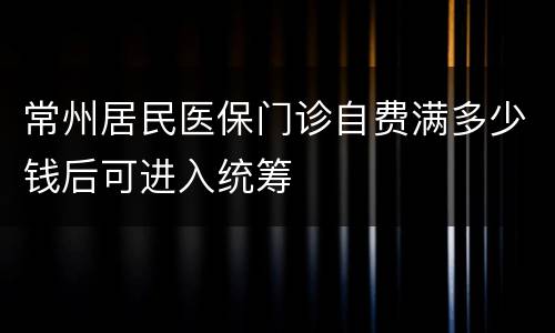 常州居民医保门诊自费满多少钱后可进入统筹