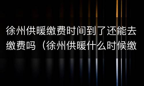 徐州供暖缴费时间到了还能去缴费吗（徐州供暖什么时候缴费）