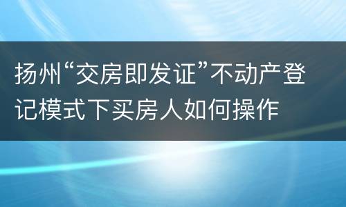 扬州“交房即发证”不动产登记模式下买房人如何操作